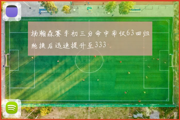 杨瀚森赛季初三分命中率仅63回归轮换后迅速提升至333