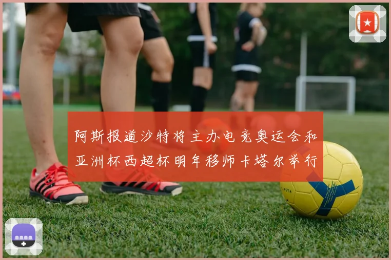 阿斯报道沙特将主办电竞奥运会和亚洲杯西超杯明年移师卡塔尔举行