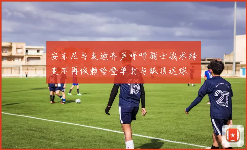安东尼与麦迪齐声呼吁骑士战术转变不再依赖哈登单打与弧顶运球