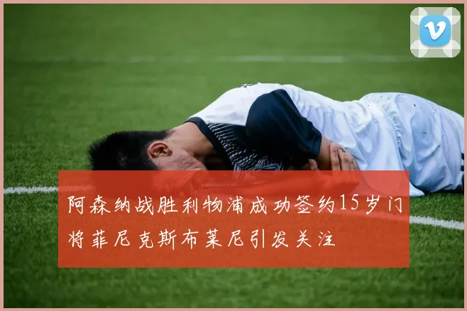 阿森纳战胜利物浦成功签约15岁门将菲尼克斯布莱尼引发关注