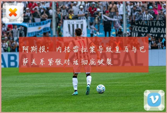 阿斯报：内格雷拉案导致皇马与巴萨关系紧张对话彻底破裂