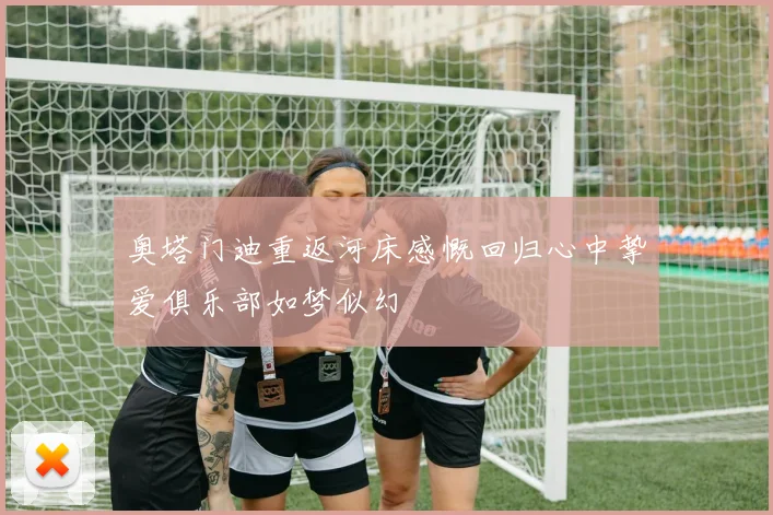 奥塔门迪重返河床感慨回归心中挚爱俱乐部如梦似幻
