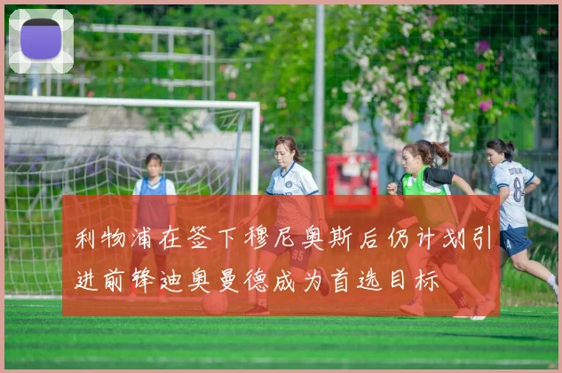 利物浦在签下穆尼奥斯后仍计划引进前锋迪奥曼德成为首选目标