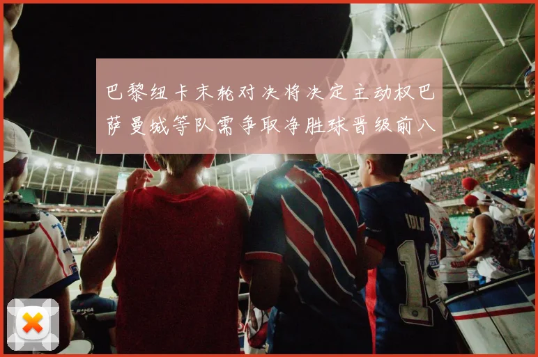 巴黎纽卡末轮对决将决定主动权巴萨曼城等队需争取净胜球晋级前八