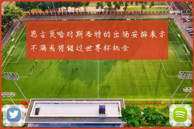 恩古莫哈对斯洛特的出场安排表示不满或将错过世界杯机会