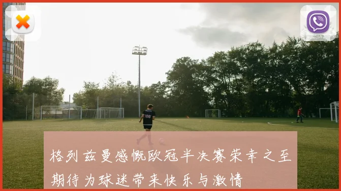 格列兹曼感慨欧冠半决赛荣幸之至期待为球迷带来快乐与激情