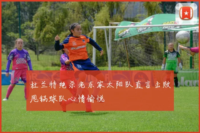 杜兰特绝杀老东家太阳队直言击败甩锅球队心情愉悦