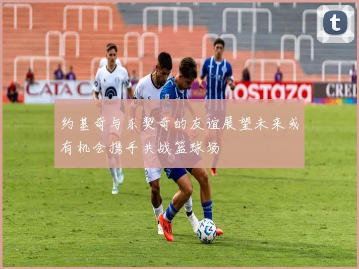 约基奇与东契奇的友谊展望未来或有机会携手共战篮球场