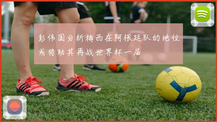 彭伟国分析梅西在阿根廷队的地位或将助其再战世界杯一届