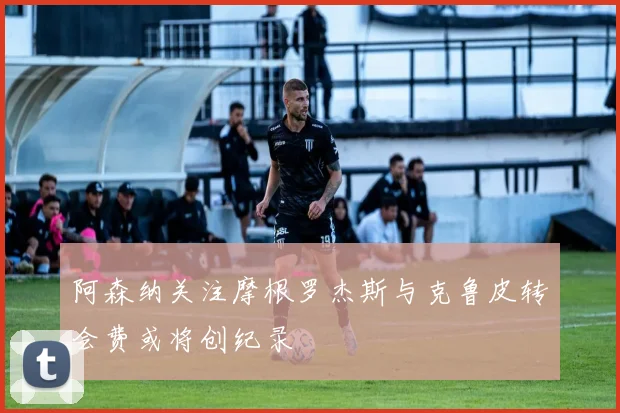 阿森纳关注摩根罗杰斯与克鲁皮转会费或将创纪录