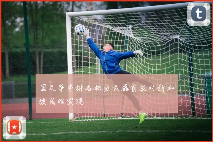 国足争夺排名积分武磊首发对新加坡或难实现