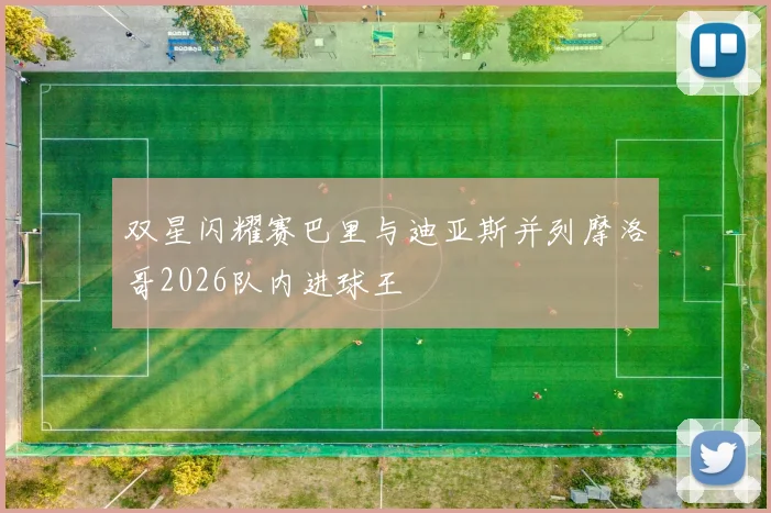 双星闪耀赛巴里与迪亚斯并列摩洛哥2026队内进球王