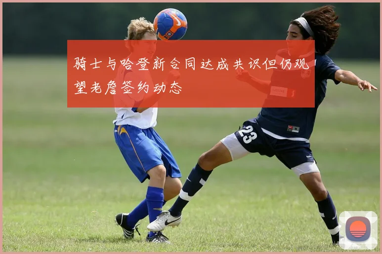 骑士与哈登新合同达成共识但仍观望老詹签约动态
