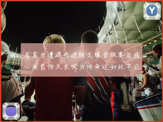 居莱尔遭遇两连败无缘晋级赛后痛心疾首仰天长叹为何命运如此不公