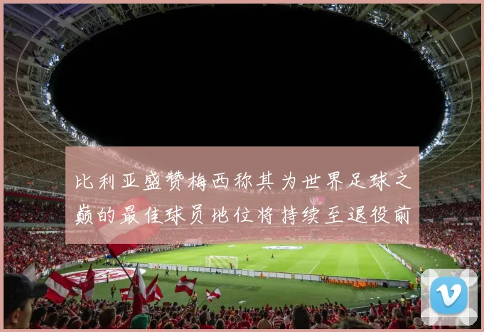 比利亚盛赞梅西称其为世界足球之巅的最佳球员地位将持续至退役前