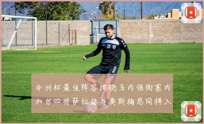 非洲杯最佳阵容揭晓马内领衔塞内加尔四将萨拉赫与奥斯梅恩同样入选