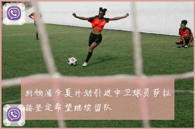 利物浦今夏计划引进中卫球员萨拉赫坚定希望继续留队