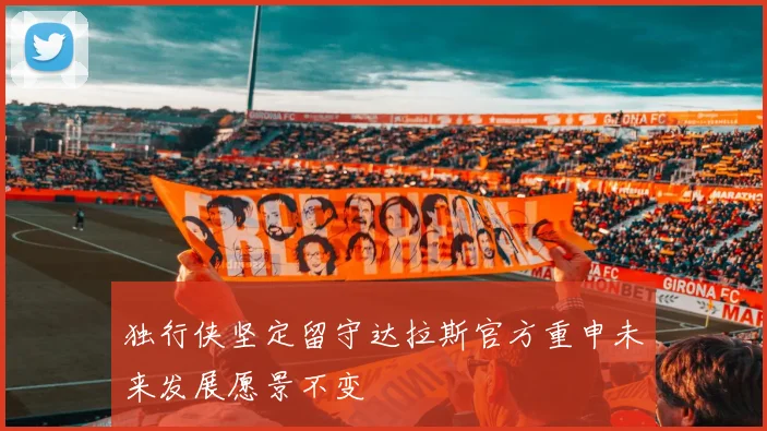 独行侠坚定留守达拉斯官方重申未来发展愿景不变