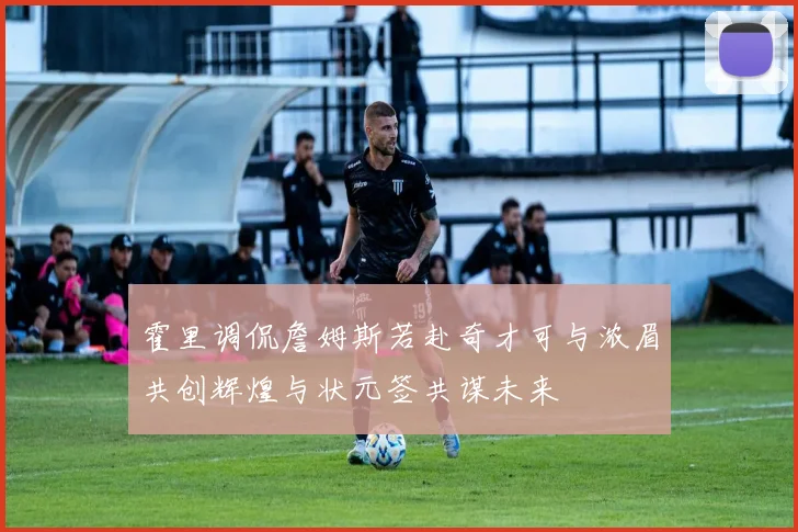 霍里调侃詹姆斯若赴奇才可与浓眉共创辉煌与状元签共谋未来