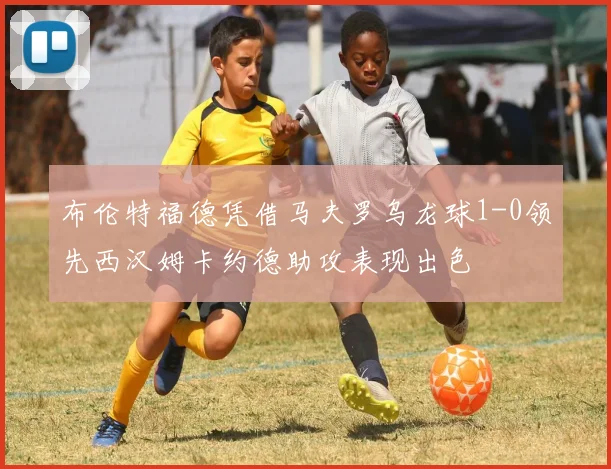 布伦特福德凭借马夫罗乌龙球1-0领先西汉姆卡约德助攻表现出色